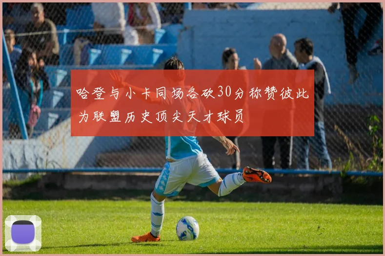 哈登与小卡同场各砍30分称赞彼此为联盟历史顶尖天才球员