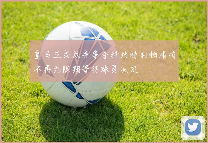 皇马正式放弃争夺科纳特利物浦将不再无限期等待球员决定