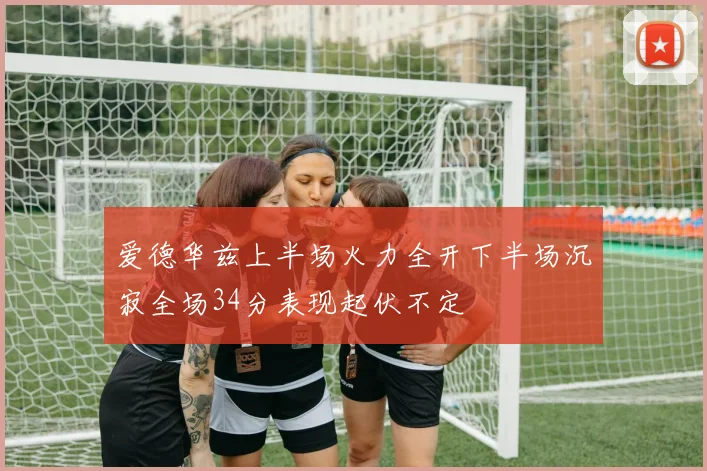 爱德华兹上半场火力全开下半场沉寂全场34分表现起伏不定