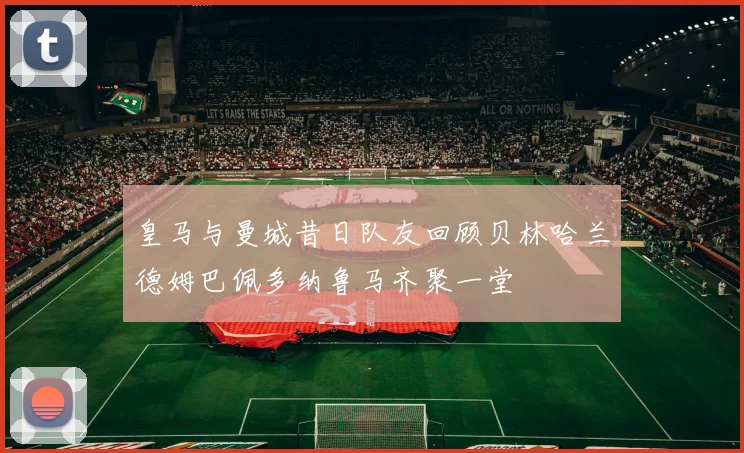 皇马与曼城昔日队友回顾贝林哈兰德姆巴佩多纳鲁马齐聚一堂