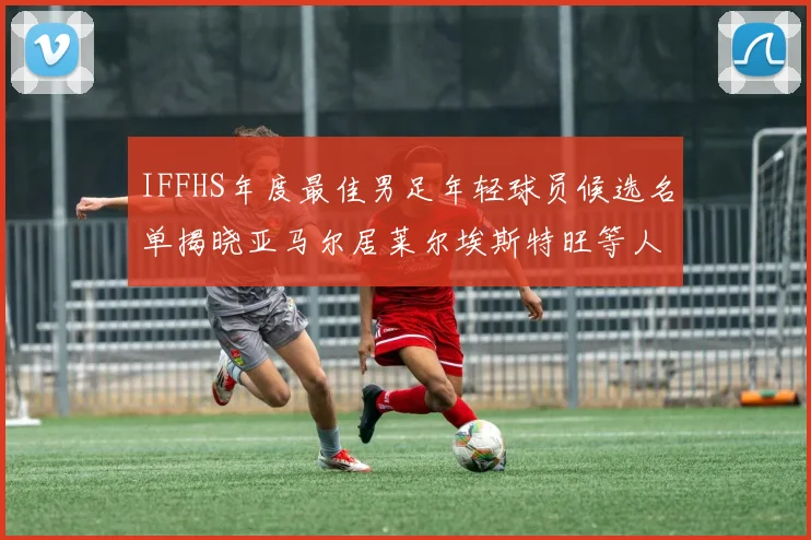 IFFHS年度最佳男足年轻球员候选名单揭晓亚马尔居莱尔埃斯特旺等人入围