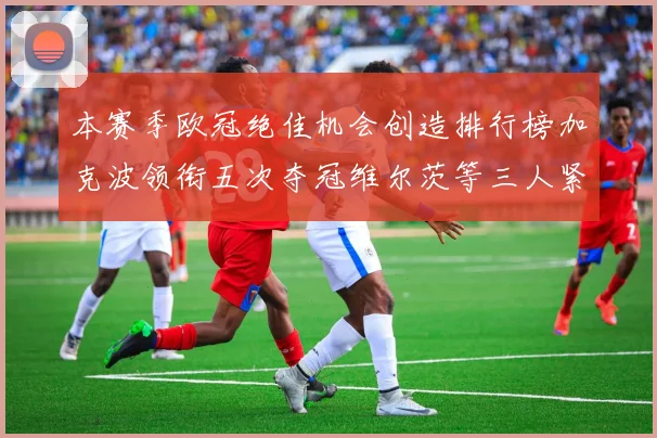 本赛季欧冠绝佳机会创造排行榜加克波领衔五次夺冠维尔茨等三人紧随其后