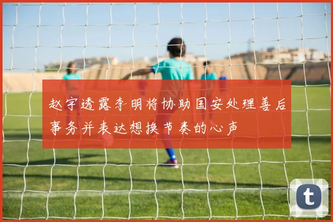 赵宇透露李明将协助国安处理善后事务并表达想换节奏的心声