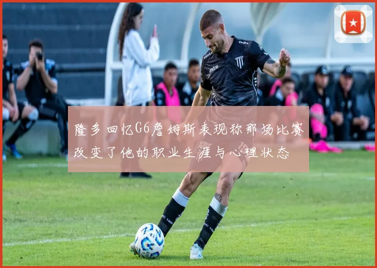 隆多回忆G6詹姆斯表现称那场比赛改变了他的职业生涯与心理状态