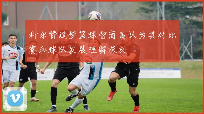 科尔赞追梦篮球智商高认为其对比赛和球队发展理解深刻
