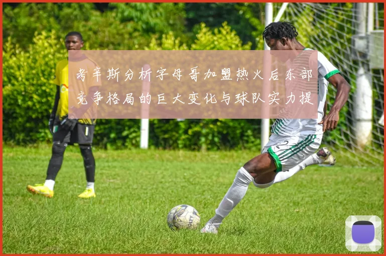 考辛斯分析字母哥加盟热火后东部竞争格局的巨大变化与球队实力提升