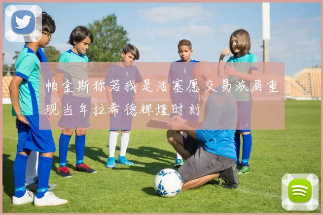 帕金斯称若我是活塞愿交易浓眉重现当年拉希德辉煌时刻