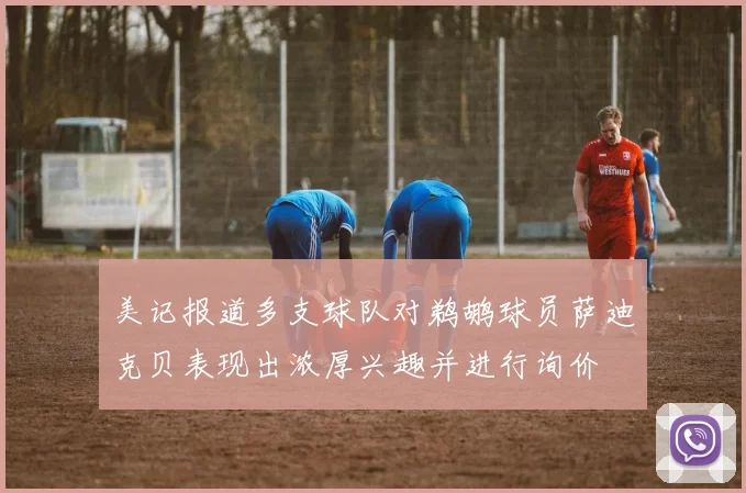 美记报道多支球队对鹈鹕球员萨迪克贝表现出浓厚兴趣并进行询价