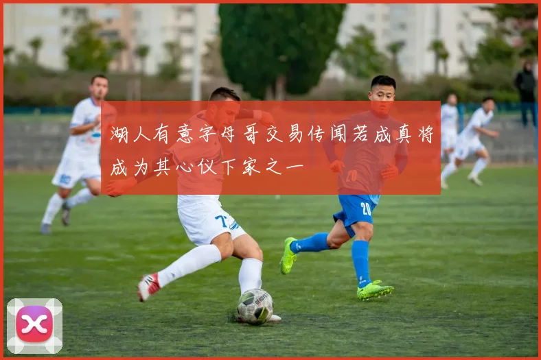 湖人有意字母哥交易传闻若成真将成为其心仪下家之一