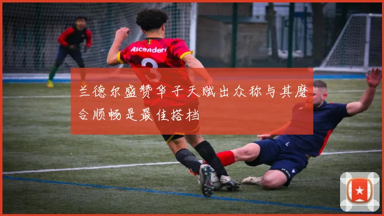 兰德尔盛赞华子天赋出众称与其磨合顺畅是最佳搭档