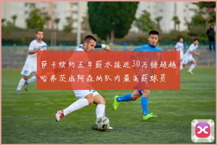 萨卡续约五年薪水接近30万镑超越哈弗茨成阿森纳队内最高薪球员