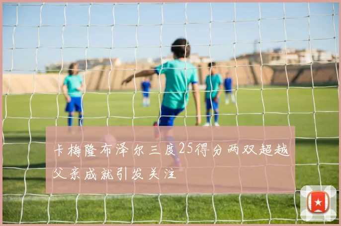 卡梅隆布泽尔三度25得分两双超越父亲成就引发关注
