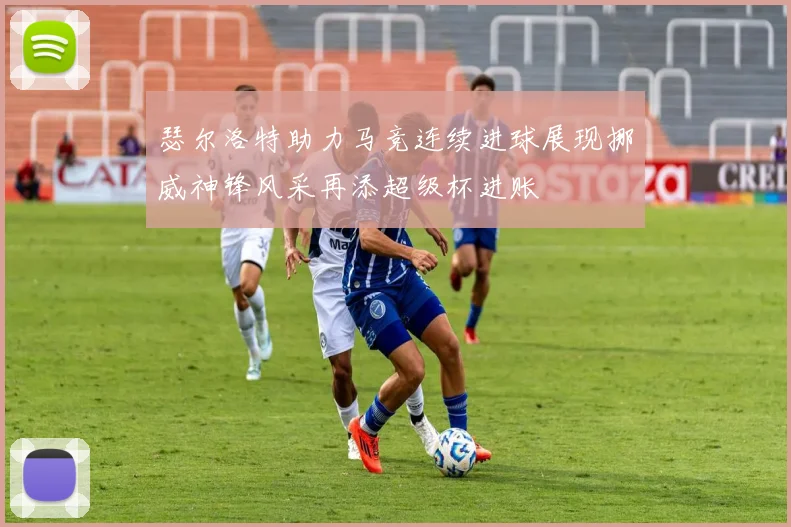 瑟尔洛特助力马竞连续进球展现挪威神锋风采再添超级杯进账